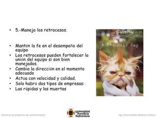 Gerencia de proyectos de automatización Ing. Carlos Andrés Betancur Gálvez
• 5.-Maneja los retrocesos.
• Mantén la fe en el desempeño del
equipo
• Los retrocesos pueden fortalecer la
unión del equipo si son bien
manejados.
• Cambia la dirección en el momento
adecuado
• Actúa con velocidad y calidad.
• Solo habrá dos tipos de empresas:
• Las rápidas y las muertas
 