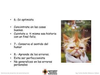Gerencia de proyectos de automatización Ing. Carlos Andrés Betancur Gálvez
• 6.-Sé optimista
• Concéntrate en las cosas
buenas.
• Cuéntate a ti mismo esa historia
con un final feliz.
• 7.- Conserva el sentido del
humor
• 8.- Aprende de los errores.
• Evita ser perfeccionista
• No generalices en los errores
personales
 