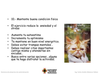 Gerencia de proyectos de automatización Ing. Carlos Andrés Betancur Gálvez
• 10.- Mantente buena condición física
• El ejercicio reduce la ansiedad y el
stress
• Aumenta tu autoestima
• Incrementa tu optimismo
• Te mantiene en buen nivel energético.
• Debes evitar trampas mentales .
• Debes realizar citas importantes
contigo mismo y atenderlas sin
excusas..
• Busca entre varias opciones , alguna
que te haga disfrutar la actividad.
 