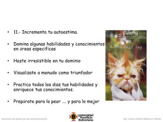 Gerencia de proyectos de automatización Ing. Carlos Andrés Betancur Gálvez
• 11.- Incrementa tu autoestima.
• Domina algunas habilidades y conocimientos
en áreas específicas
• Hazte irresistible en tu dominio
• Visualízate a menudo como triunfador
• Practica todos los días tus habilidades y
enriquece tus conocimientos.
• Prepárate para lo peor …. y para lo mejor
 