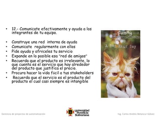 Gerencia de proyectos de automatización Ing. Carlos Andrés Betancur Gálvez
• 12.- Comunícate efectivamente y ayuda a los
integrantes de tu equipo.
• Construye una red interna de ayuda
• Comunícate regularmente con ellos
• Pide ayuda y ofréceles tu servicio
• Expande en lo posible esa “red de amigos”
• Recuerda que el producto es irrelevante, lo
que cuenta es el servicio que hay alrededor
del producto que justifica el precio.
• Procura hacer la vida fácil a tus stakeholders
• Recuerda que el servicio es el producto del
producto el cual casi siempre es intangible
 