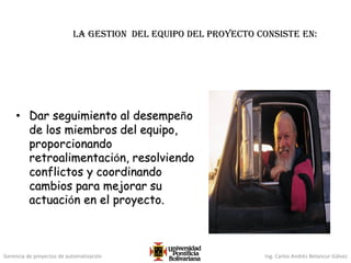 Gerencia de proyectos de automatización Ing. Carlos Andrés Betancur Gálvez
LA GESTION del equipo del proyecto consiste en:
• Dar seguimiento al desempeño
de los miembros del equipo,
proporcionando
retroalimentación, resolviendo
conflictos y coordinando
cambios para mejorar su
actuación en el proyecto.
 