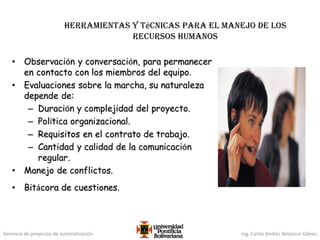 Gerencia de proyectos de automatización Ing. Carlos Andrés Betancur Gálvez
Herramientas y técnicas para el manejo de los
recursos humanos
• Observación y conversación, para permanecer
en contacto con los miembros del equipo.
• Evaluaciones sobre la marcha, su naturaleza
depende de:
– Duración y complejidad del proyecto.
– Política organizacional.
– Requisitos en el contrato de trabajo.
– Cantidad y calidad de la comunicación
regular.
• Manejo de conflictos.
• Bitácora de cuestiones.
 