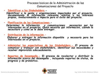 Gerencia de proyectos de automatización Ing. Carlos Andrés Betancur Gálvez
Procesos básicos de la Administración de las
Comunicaciones del Proyecto
• Identificar a los Stakeholders.-
Identificar a la gente y organizaciones impactadas por el proyecto,
documentando la información relevante relativa a los intereses
propios, involucramiento e impacto para el éxito del proyecto.
• Planificación de las Comunicaciones.-
Determinar la información y comunicaciones necesarias por los
interesados en el proyecto: Quién necesita qué información, cuándo la
necesitará y cómo se le debe entregar.
• Distribución de la información.-
Elaborar y entregar la información disponible y necesaria para los
interesados en el proyecto.
• Administar las expectativas de los Stakeholders.- El proceso de
comunicar y trabajar con stakeholders, identificar sus necesidades y
resolver imprevistos adecuadamente.
• Reportes de Desempeño.- El proceso de recolectar y distribuir la
información acerca del desempeño , incluyendo reportes de status, de
progreso y de pronóstico.
 