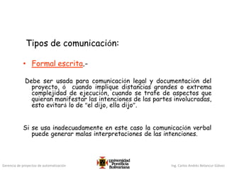 Gerencia de proyectos de automatización Ing. Carlos Andrés Betancur Gálvez
Tipos de comunicación:
• Formal escrita.-
Debe ser usada para comunicación legal y documentación del
proyecto, ó cuando implique distancias grandes o extrema
complejidad de ejecución, cuando se trate de aspectos que
quieran manifestar las intenciones de las partes involucradas,
esto evitará lo de “el dijo, ella dijo”.
Si se usa inadecuadamente en este caso la comunicación verbal
puede generar malas interpretaciones de las intenciones.
 