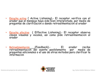 Gerencia de proyectos de automatización Ing. Carlos Andrés Betancur Gálvez
• Escucha activa ( Active Listening).- El receptor verifica con el
orador que el mensaje haya sido bien interpretado, por medio de
preguntas de clarificación o dando retroalimentación al orador
• Escucha efectiva ( Effective Listening).- El receptor observa
claves visuales y vocales, así como pide retroalimentación al
orador
• Retroalimentación (Feedback).- El orador recibe
retroalimentación del oyente posiblemente por medio de
preguntas adicionales o el uso de otros métodos para clarificar la
información
 