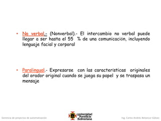 Gerencia de proyectos de automatización Ing. Carlos Andrés Betancur Gálvez
• No verbal.- (Nonverbal).- El intercambio no verbal puede
llegar a ser hasta el 55 % de una comunicación, incluyendo
lenguaje facial y corporal
• Paralingual.- Expresarse con las características originales
del orador original cuando se juega su papel y se traspasa un
mensaje
 