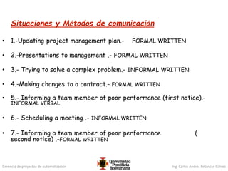 Gerencia de proyectos de automatización Ing. Carlos Andrés Betancur Gálvez
Situaciones y Métodos de comunicación
• 1.-Updating project management plan.- FORMAL WRITTEN
• 2.-Presentations to management .- FORMAL WRITTEN
• 3.- Trying to solve a complex problem.- INFORMAL WRITTEN
• 4.-Making changes to a contract.- FORMAL WRITTEN
• 5.- Informing a team member of poor performance (first notice).-
INFORMAL VERBAL
• 6.- Scheduling a meeting .- INFORMAL WRITTEN
• 7.- Informing a team member of poor performance (
second notice) .-FORMAL WRITTEN
 
