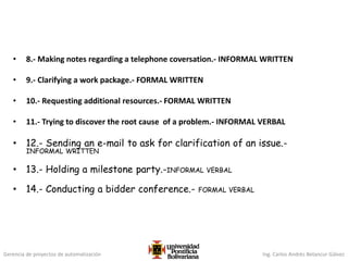 Gerencia de proyectos de automatización Ing. Carlos Andrés Betancur Gálvez
• 8.- Making notes regarding a telephone coversation.- INFORMAL WRITTEN
• 9.- Clarifying a work package.- FORMAL WRITTEN
• 10.- Requesting additional resources.- FORMAL WRITTEN
• 11.- Trying to discover the root cause of a problem.- INFORMAL VERBAL
• 12.- Sending an e-mail to ask for clarification of an issue.-
INFORMAL WRITTEN
• 13.- Holding a milestone party.-INFORMAL VERBAL
• 14.- Conducting a bidder conference.- FORMAL VERBAL
 