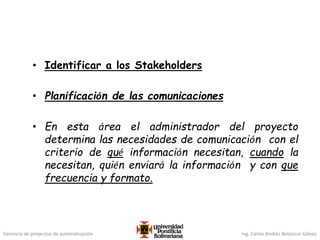 Gerencia de proyectos de automatización Ing. Carlos Andrés Betancur Gálvez
• Identificar a los Stakeholders
• Planificación de las comunicaciones
• En esta área el administrador del proyecto
determina las necesidades de comunicación con el
criterio de qué información necesitan, cuando la
necesitan, quién enviará la información y con que
frecuencia y formato.
 