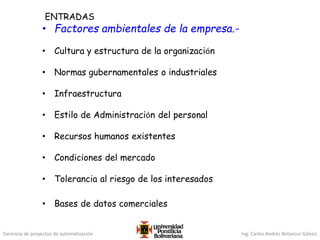 Gerencia de proyectos de automatización Ing. Carlos Andrés Betancur Gálvez
ENTRADAS
• Factores ambientales de la empresa.-
• Cultura y estructura de la organización
• Normas gubernamentales o industriales
• Infraestructura
• Estilo de Administración del personal
• Recursos humanos existentes
• Condiciones del mercado
• Tolerancia al riesgo de los interesados
• Bases de datos comerciales
 