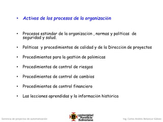 Gerencia de proyectos de automatización Ing. Carlos Andrés Betancur Gálvez
• Activos de los procesos de la organización
• Procesos estándar de la organización , normas y políticas de
seguridad y salud.
• Políticas y procedimientos de calidad y de la Dirección de proyectos
• Procedimientos para la gestión de polémicas
• Procedimientos de control de riesgos
• Procedimientos de control de cambios
• Procedimientos de control financiero
• Las lecciones aprendidas y la información histórica
 