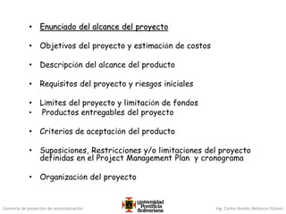 Gerencia de proyectos de automatización Ing. Carlos Andrés Betancur Gálvez
• Enunciado del alcance del proyecto
• Objetivos del proyecto y estimación de costos
• Descripción del alcance del producto
• Requisitos del proyecto y riesgos iniciales
• Límites del proyecto y limitación de fondos
• Productos entregables del proyecto
• Criterios de aceptación del producto
• Suposiciones, Restricciones y/o limitaciones del proyecto
definidas en el Project Management Plan y cronograma
• Organización del proyecto
 
