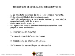 Gerencia de proyectos de automatización Ing. Carlos Andrés Betancur Gálvez
Tecnologías de Información dependientes de :
• 1.- La inmediata necesidad de datos e información relevante.
• 2.- La disponibilidad de tecnología adecuada.
• 3.- El adecuado manejo de experiencia, madurez, y capacidad de
aprendizaje del staff del proyecto.
• 4.- Lo extenso del proyecto
• 5.-Logística de cuantas personas estarán involucradas en el
proyecto y sus ubicaciones
• 6.- Calendarización de juntas
• 7.-. Necesidades de información interna
• 8.- Necesidades de información externa
• 9.- Información requerida por los interesados
 
