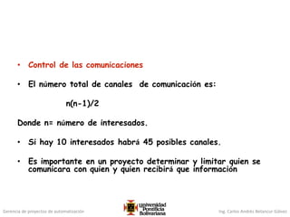 Gerencia de proyectos de automatización Ing. Carlos Andrés Betancur Gálvez
• Control de las comunicaciones
• El número total de canales de comunicación es:
n(n-1)/2
Donde n= número de interesados.
• Si hay 10 interesados habrá 45 posibles canales.
• Es importante en un proyecto determinar y limitar quien se
comunicara con quien y quien recibirá que información
 