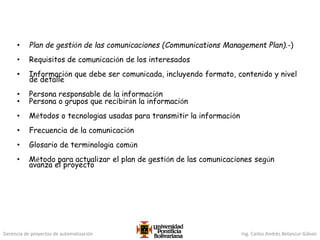 Gerencia de proyectos de automatización Ing. Carlos Andrés Betancur Gálvez
• Plan de gestión de las comunicaciones (Communications Management Plan).-)
• Requisitos de comunicación de los interesados
• Información que debe ser comunicada, incluyendo formato, contenido y nivel
de detalle
• Persona responsable de la información
• Persona o grupos que recibirán la información
• Métodos o tecnologías usadas para transmitir la información
• Frecuencia de la comunicación
• Glosario de terminología común
• Método para actualizar el plan de gestión de las comunicaciones según
avanza el proyecto
 