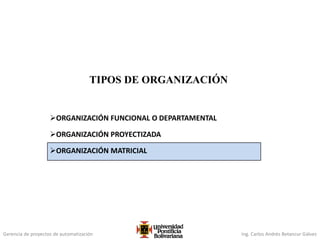 Gerencia de proyectos de automatización Ing. Carlos Andrés Betancur Gálvez
TIPOS DE ORGANIZACIÓN
ORGANIZACIÓN FUNCIONAL O DEPARTAMENTAL
ORGANIZACIÓN PROYECTIZADA
ORGANIZACIÓN MATRICIAL
 