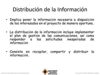Gerencia de proyectos de automatización Ing. Carlos Andrés Betancur Gálvez
Distribución de la Información
• Implica poner la información necesaria a disposición
de los interesados en el proyecto de manera oportuna.
• La distribución de la información incluye implementar
el plan de gestión de las comunicaciones, así como
responder a las solicitudes inesperadas de
información
• Consiste en recopilar, compartir y distribuir la
información.
 