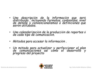 Gerencia de proyectos de automatización Ing. Carlos Andrés Betancur Gálvez
• Una descripción de la información que será
distribuida , incluyendo formatos, contenidos, nivel
de detalle y convencionalismos o definiciones que
serán utilizados.
• Una calendarización de la producción de reportes ó
de cada tipo de comunicación.
• Métodos para accesar la información .
• Un método para actualizar y perfeccionar el plan
de comunicaciones así como el desarrollo y
progreso del proyecto
 