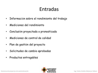 Gerencia de proyectos de automatización Ing. Carlos Andrés Betancur Gálvez
Entradas
• Información sobre el rendimiento del trabajo
• Mediciones del rendimiento
• Conclusión proyectada o pronosticada
• Mediciones de control de calidad
• Plan de gestión del proyecto
• Solicitudes de cambio aprobadas
• Productos entregables
 