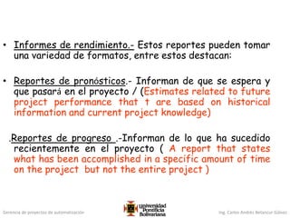 Gerencia de proyectos de automatización Ing. Carlos Andrés Betancur Gálvez
• Informes de rendimiento.- Estos reportes pueden tomar
una variedad de formatos, entre estos destacan:
• Reportes de pronósticos.- Informan de que se espera y
que pasará en el proyecto / (Estimates related to future
project performance that t are based on historical
information and current project knowledge)
.Reportes de progreso .-Informan de lo que ha sucedido
recientemente en el proyecto ( A report that states
what has been accomplished in a specific amount of time
on the project but not the entire project )
 