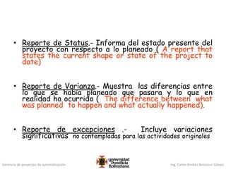 Gerencia de proyectos de automatización Ing. Carlos Andrés Betancur Gálvez
• Reporte de Status.- Informa del estado presente del
proyecto con respecto a lo planeado ( A report that
states the current shape or state of the project to
date)
• Reporte de Varianza.- Muestra las diferencias entre
lo que se había planeado que pasara y lo que en
realidad ha ocurrido ( The difference between what
was planned to happen and what actually happened).
• Reporte de excepciones .- Incluye variaciones
significativas no contempladas para las actividades originales
 