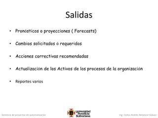 Gerencia de proyectos de automatización Ing. Carlos Andrés Betancur Gálvez
Salidas
• Pronósticos o proyecciones ( Forecasts)
• Cambios solicitados ó requeridos
• Acciones correctivas recomendadas
• Actualización de los Activos de los procesos de la organización
• Reportes varios
 
