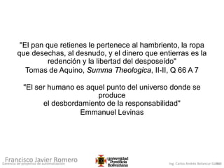 Gerencia de proyectos de automatización Ing. Carlos Andrés Betancur Gálvez411
Francisco Javier Romero
"El pan que retienes le pertenece al hambriento, la ropa
que desechas, al desnudo, y el dinero que entierras es la
redención y la libertad del desposeído"
Tomas de Aquino, Summa Theologica, II-II, Q 66 A 7
"El ser humano es aquel punto del universo donde se
produce
el desbordamiento de la responsabilidad"
Emmanuel Levinas
 
