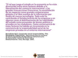 Gerencia de proyectos de automatización Ing. Carlos Andrés Betancur Gálvez414
“El rol que juega el estado en la economía se ha visto
disminuido entre otros factores debido a la
liberalización del comercio internacional y las
grandes transacciones financieras, la consolidación
de los negocios como grandes corporaciones
globales y el libre manejo de la información por
medio de nuevas tecnologías. Todo esto ha
contribuido al fortalecimiento de las empresas y en
algunos casos al debilitamiento de las habilidades
del estado como proveedor de bienes públicos y
privados en los ciudadanos. Como consecuencia de
estos factores ha habido un incremento en la
conciencia de la responsabilidad social de las
empresas privadas en el entorno internacional”
Benedicte Bull, Corporate social responsibility: The
Norwegian Experience. Documento para la Iniciativa
de Ética y Desarrollo del BID (Banco Interamericano
de Desarrollo). Centro de Desarrollo y
Medioambiente. Oslo, Noruega. 2003.
 