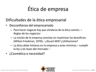 Gerencia de proyectos de automatización Ing. Carlos Andrés Betancur Gálvez417
Ética de empresa
Dificultades de la ética empresarial
• Desconfianza del empresariado
– Para hacer negocio hay que olvidarse de la ética común. –
Reglas de los negocios-
– La misión de la empresa consiste en maximizar los beneficios
(Milton Friedman, 1970) – ¿Stuart Mill? ¿Utilitarismo?
– La ética debe limtarse en la empresa a unos mínimos – cumplir
la ley y las leyes del mercado –
• ¿Cosmética o necesidad?
 
