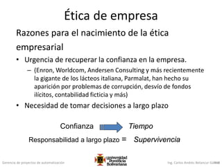 Gerencia de proyectos de automatización Ing. Carlos Andrés Betancur Gálvez418
Ética de empresa
Razones para el nacimiento de la ética
empresarial
• Urgencia de recuperar la confianza en la empresa.
– (Enron, Worldcom, Andersen Consulting y más recientemente
la gigante de los lácteos italiana, Parmalat, han hecho su
aparición por problemas de corrupción, desvío de fondos
ilícitos, contabilidad ficticia y más)
• Necesidad de tomar decisiones a largo plazo
Confianza Tiempo
Responsabilidad a largo plazo = Supervivencia
 