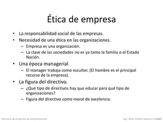Gerencia de proyectos de automatización Ing. Carlos Andrés Betancur Gálvez419
Ética de empresa
• La responsabilidad social de las empresas.
• Necesidad de una ética en las organizaciones.
– Empresa es una organización.
– La clave de las sociedades no es ya tanto la familia o el Estado
Nación.
• Una época managerial
– El manager trabaja como escultor. (El hombre es el principal
recurso de la empresa).
• La figura del directivo.
– ¿Qué tipo de directivos hay que educar para qué tipo de
organizaciones?
– Figura del directivo como moral de excelencia.
 