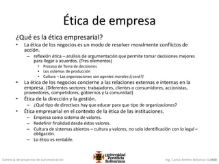 Gerencia de proyectos de automatización Ing. Carlos Andrés Betancur Gálvez420
Ética de empresa
¿Qué es la ética empresarial?
• La ética de los negocios es un modo de resolver moralmente conflictos de
acción.
– reflexión ética – análisis de argumentación que permite tomar decisiones mejores
para llegar a acuerdos. (Tres elementos)
• Proceso de Toma de decisiones
• Los sistemas de producción
• Cultura – Las organizaciones son agentes morales (¿será?)
• La ética de los negocios concierne a las relaciones externas e internas en la
empresa. (Diferentes sectores: trabajadores, clientes o consumidores, accionistas,
proveedores, competidores, gobiernos y la comunidad)
• Ética de la dirección y la gestión.
– ¿Qué tipo de directivos hay que educar para que tipo de organizaciones?
• Ética empresarial en el contexto de la ética de las instituciones.
– Empresa como sistema de valores.
– Redefinir finalidad desde éstos valores.
– Cultura de sistemas abiertos – cultura y valores, no solo identificación con lo legal –
obligación.
– Lo ético es rentable.
 
