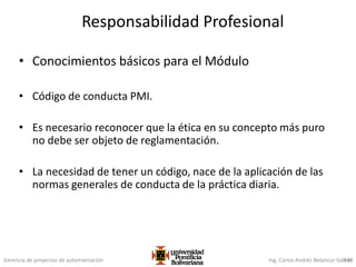 Gerencia de proyectos de automatización Ing. Carlos Andrés Betancur Gálvez430
Responsabilidad Profesional
• Conocimientos básicos para el Módulo
• Código de conducta PMI.
• Es necesario reconocer que la ética en su concepto más puro
no debe ser objeto de reglamentación.
• La necesidad de tener un código, nace de la aplicación de las
normas generales de conducta de la práctica diaria.
 