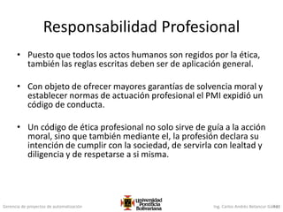 Gerencia de proyectos de automatización Ing. Carlos Andrés Betancur Gálvez431
Responsabilidad Profesional
• Puesto que todos los actos humanos son regidos por la ética,
también las reglas escritas deben ser de aplicación general.
• Con objeto de ofrecer mayores garantías de solvencia moral y
establecer normas de actuación profesional el PMI expidió un
código de conducta.
• Un código de ética profesional no solo sirve de guía a la acción
moral, sino que también mediante el, la profesión declara su
intención de cumplir con la sociedad, de servirla con lealtad y
diligencia y de respetarse a si misma.
 