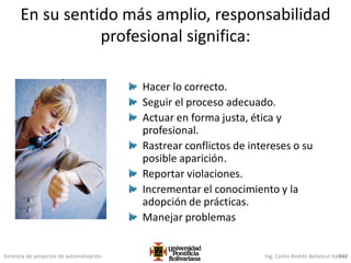 Gerencia de proyectos de automatización Ing. Carlos Andrés Betancur Gálvez433
En su sentido más amplio, responsabilidad
profesional significa:
Hacer lo correcto.
Seguir el proceso adecuado.
Actuar en forma justa, ética y
profesional.
Rastrear conflictos de intereses o su
posible aparición.
Reportar violaciones.
Incrementar el conocimiento y la
adopción de prácticas.
Manejar problemas
 
