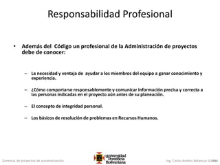 Gerencia de proyectos de automatización Ing. Carlos Andrés Betancur Gálvez434
Responsabilidad Profesional
• Además del Código un profesional de la Administración de proyectos
debe de conocer:
– La necesidad y ventaja de ayudar a los miembros del equipo a ganar conocimiento y
experiencia.
– ¿Cómo comportarse responsablemente y comunicar información precisa y correcta a
las personas indicadas en el proyecto aún antes de su planeación.
– El concepto de integridad personal.
– Los básicos de resolución de problemas en Recursos Humanos.
 