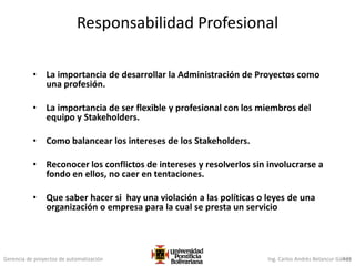 Gerencia de proyectos de automatización Ing. Carlos Andrés Betancur Gálvez435
Responsabilidad Profesional
• La importancia de desarrollar la Administración de Proyectos como
una profesión.
• La importancia de ser flexible y profesional con los miembros del
equipo y Stakeholders.
• Como balancear los intereses de los Stakeholders.
• Reconocer los conflictos de intereses y resolverlos sin involucrarse a
fondo en ellos, no caer en tentaciones.
• Que saber hacer si hay una violación a las políticas o leyes de una
organización o empresa para la cual se presta un servicio
 