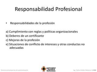 Gerencia de proyectos de automatización Ing. Carlos Andrés Betancur Gálvez436
Responsabilidad Profesional
• Responsabilidades de la profesión
a) Cumplimiento con reglas y políticas organizacionales
b) Deberes de un certificante
c) Mejoras de la profesión
e) Situaciones de conflicto de intereses y otras conductas no
adecuadas
 