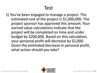 Gerencia de proyectos de automatización Ing. Carlos Andrés Betancur Gálvez
Test
1) You've been engaged to manage a project. The
estimated cost of the project is $1,000,000. The
project sponsor has approved this amount. Your
earned value calculations indicate that the
project will be completed on time and under
budget by $200,000. Based on this calculation,
your personal profit will decrease by $2,000.
Given the estimated decrease in personal profit,
what action should you take?
438
 