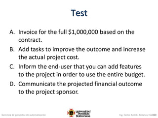 Gerencia de proyectos de automatización Ing. Carlos Andrés Betancur Gálvez
A. Invoice for the full $1,000,000 based on the
contract.
B. Add tasks to improve the outcome and increase
the actual project cost.
C. Inform the end-user that you can add features
to the project in order to use the entire budget.
D. Communicate the projected financial outcome
to the project sponsor.
439
Test
 