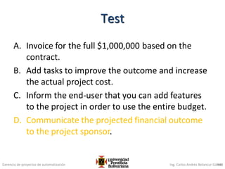 Gerencia de proyectos de automatización Ing. Carlos Andrés Betancur Gálvez
A. Invoice for the full $1,000,000 based on the
contract.
B. Add tasks to improve the outcome and increase
the actual project cost.
C. Inform the end-user that you can add features
to the project in order to use the entire budget.
D. Communicate the projected financial outcome
to the project sponsor.
440
Test
 
