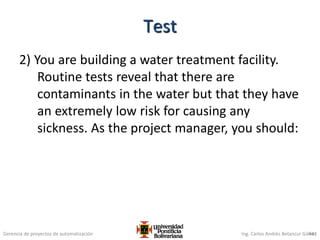 Gerencia de proyectos de automatización Ing. Carlos Andrés Betancur Gálvez
2) You are building a water treatment facility.
Routine tests reveal that there are
contaminants in the water but that they have
an extremely low risk for causing any
sickness. As the project manager, you should:
441
Test
 