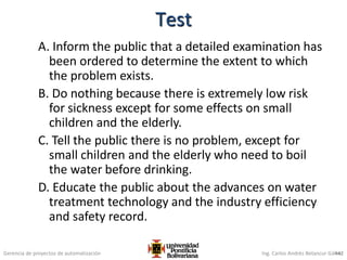 Gerencia de proyectos de automatización Ing. Carlos Andrés Betancur Gálvez
A. Inform the public that a detailed examination has
been ordered to determine the extent to which
the problem exists.
B. Do nothing because there is extremely low risk
for sickness except for some effects on small
children and the elderly.
C. Tell the public there is no problem, except for
small children and the elderly who need to boil
the water before drinking.
D. Educate the public about the advances on water
treatment technology and the industry efficiency
and safety record.
442
Test
 