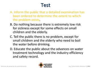 Gerencia de proyectos de automatización Ing. Carlos Andrés Betancur Gálvez
A. Inform the public that a detailed examination has
been ordered to determine the extent to which
the problem exists.
B. Do nothing because there is extremely low risk
for sickness except for some effects on small
children and the elderly.
C. Tell the public there is no problem, except for
small children and the elderly who need to boil
the water before drinking.
D. Educate the public about the advances on water
treatment technology and the industry efficiency
and safety record.
443
Test
 