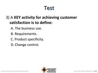 Gerencia de proyectos de automatización Ing. Carlos Andrés Betancur Gálvez
3) A KEY activity for achieving customer
satisfaction is to define:
A. The business use.
B. Requirements.
C. Product specificity.
D. Change control.
444
Test
 