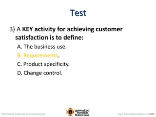 Gerencia de proyectos de automatización Ing. Carlos Andrés Betancur Gálvez
3) A KEY activity for achieving customer
satisfaction is to define:
A. The business use.
B. Requirements.
C. Product specificity.
D. Change control.
445
Test
 