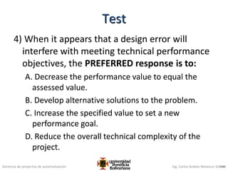 Gerencia de proyectos de automatización Ing. Carlos Andrés Betancur Gálvez
4) When it appears that a design error will
interfere with meeting technical performance
objectives, the PREFERRED response is to:
A. Decrease the performance value to equal the
assessed value.
B. Develop alternative solutions to the problem.
C. Increase the specified value to set a new
performance goal.
D. Reduce the overall technical complexity of the
project.
446
Test
 