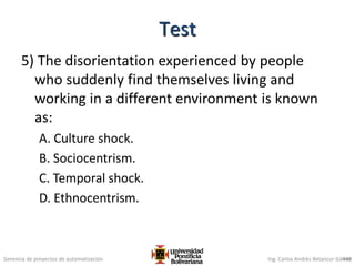 Gerencia de proyectos de automatización Ing. Carlos Andrés Betancur Gálvez
5) The disorientation experienced by people
who suddenly find themselves living and
working in a different environment is known
as:
A. Culture shock.
B. Sociocentrism.
C. Temporal shock.
D. Ethnocentrism.
448
Test
 