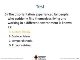 Gerencia de proyectos de automatización Ing. Carlos Andrés Betancur Gálvez
5) The disorientation experienced by people
who suddenly find themselves living and
working in a different environment is known
as:
A. Culture shock.
B. Sociocentrism.
C. Temporal shock.
D. Ethnocentrism.
449
Test
 